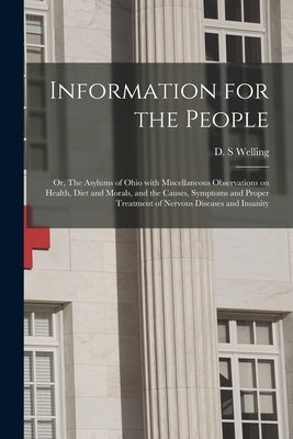 Information for the People; or, The Asylums of Ohio With Miscellaneous Observations on Health, Diet and Morals, and the Causes, Symptoms and Proper Tr by Welling, D. S.
