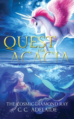 Quest for Acacia - The Cosmic Diamond Ray: An Epic Coming of Age Fantasy Adventure with Magical Unicorns by Adelaide, C. C.