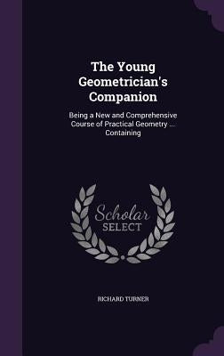 The Young Geometrician's Companion: Being a New and Comprehensive Course of Practical Geometry ... Containing by Turner, Richard