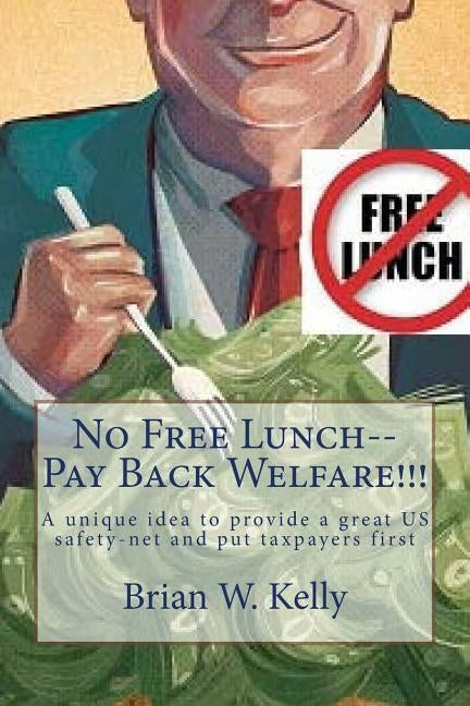 No Free Lunch--Pay Back Welfare!!!: A unique idea to provide a great US safety-net and put taxpayers first by Kelly, Brian W.