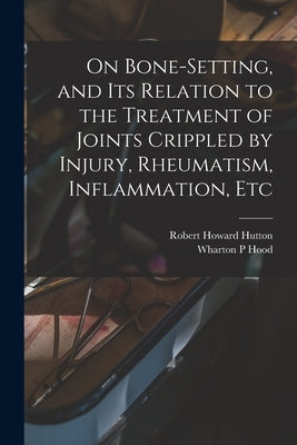 On Bone-setting, and its Relation to the Treatment of Joints Crippled by Injury, Rheumatism, Inflammation, Etc by Hood, Wharton P.