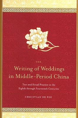 The Writing of Weddings in Middle-Period China: Text and Ritual Practice in the Eighth Through Fourteenth Centuries by De Pee, Christian
