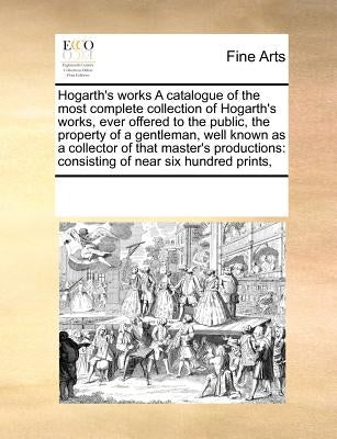 Hogarth's Works a Catalogue of the Most Complete Collection of Hogarth's Works, Ever Offered to the Public, the Property of a Gentleman, Well Known as by Multiple Contributors