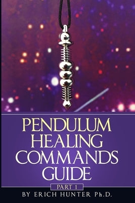 Pendulum Healing Commands Guide: Part 1 by Hunter Ph. D., Erich