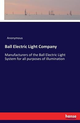 Ball Electric Light Company: Manufacturers of the Ball Electric Light System for all purposes of illumination by Anonymous