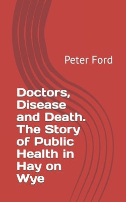 Doctors, Disease and Death. The Story of Public Health in Hay on Wye by Ford, Peter