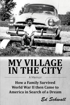 My Village in the City: How a Family Survived World War ll then Came to America in Search of a Dream by Schwall, Ed