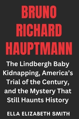 Bruno Richard Hauptmann: The Lindbergh Baby Kidnapping, America's Trial of the Century, and the Mystery That Still Haunts History by Smith, Ella Elizabeth