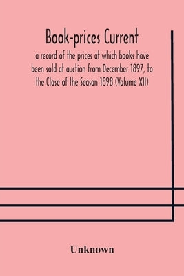 Book-Prices Current; A Record Of The Prices At Which Books Have Been Sold At Auction From December 1897, To The Close Of The Season 1898 (Volume Xii) by Unknown