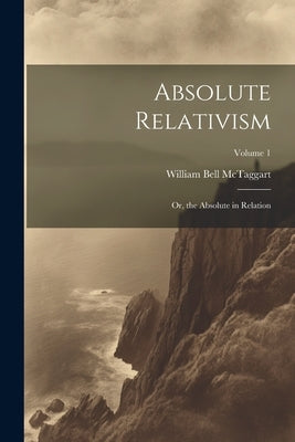 Absolute Relativism; or, the Absolute in Relation; Volume 1 by McTaggart, William Bell