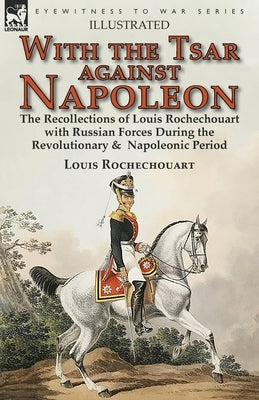 With the Tsar Against Napoleon: the Recollections of Louis Rochechouart with Russian Forces During the Revolutionary & Napoleonic Period by Rochechouart, Louis