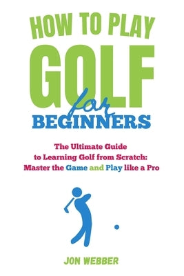 How to Play Golf for Beginners: The Ultimate Guide to Learning Golf from Scratch: Master the Game and Play like a Pro by Webber, Jon