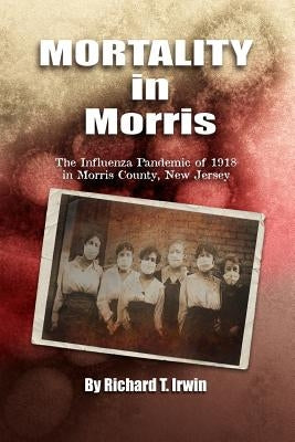 Mortality in Morris: Influenza Pandemic of 1918 in Morris County, New Jersey by Irwin, Richard T.