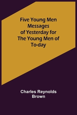 Five Young Men Messages of Yesterday for the Young Men of To-day by Reynolds Brown, Charles