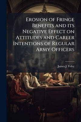 Erosion of Fringe Benefits and its Negative Effect on Attitudes and Career Intentions of Regular Army Officers by Foley, James J.