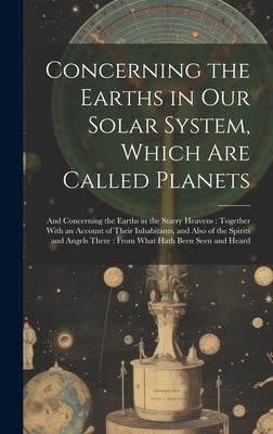 Concerning the Earths in Our Solar System, Which Are Called Planets: And Concerning the Earths in the Starry Heavens: Together With an Account of Thei by Anonymous