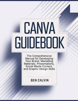 Canva Guidebook: The Comprehensive Manual for Developing Your Brand, Marketing Materials, Presentations, Social Media Content, and Graphic Design Skil by Calvin, Ben