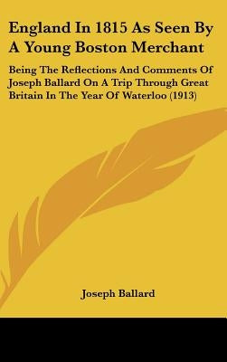 England In 1815 As Seen By A Young Boston Merchant: Being The Reflections And Comments Of Joseph Ballard On A Trip Through Great Britain In The Year O by Ballard, Joseph