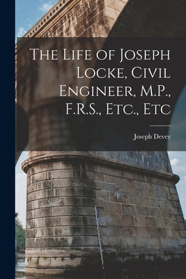 The Life of Joseph Locke, Civil Engineer, M.P., F.R.S., Etc., Etc by Devey, Joseph