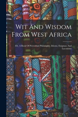 Wit And Wisdom From West Africa: Or, A Book Of Proverbial Philosophy, Idioms, Enigmas, And Laconisms by Anonymous