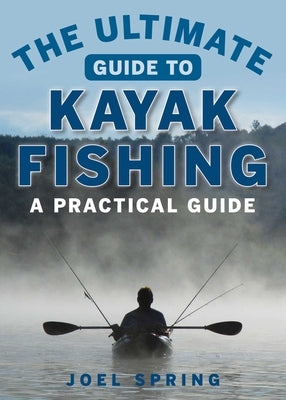 The Ultimate Guide to Kayak Fishing: A Practical Guide by Spring, Joel