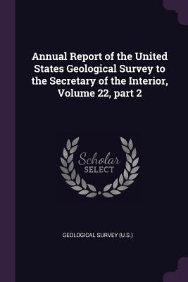 Annual Report of the United States Geological Survey to the Secretary of the Interior, Volume 22, part 2 by Geological Survey (U S. ).