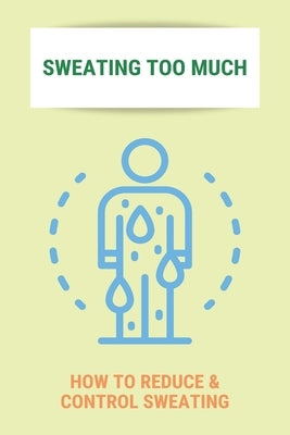 Sweating Too Much: How To Reduce & Control Sweating: Stop Excessive Sweating All Over Body by Pendelton, Arnulfo