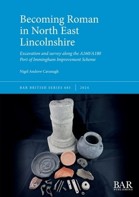 Becoming Roman in North East Lincolnshire: Excavation and survey along the A160/A180 Port of Immingham Improvement Scheme by Cavanagh, Nigel Andrew