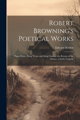 Robert Browning's Poetical Works: Pippa Passes. King Victor and King Charles. the Return of the Druses. a Soul's Tragedy by Berdoe, Edward