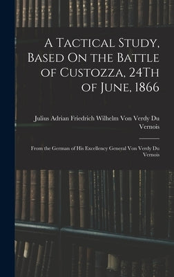 A Tactical Study, Based On the Battle of Custozza, 24Th of June, 1866: From the German of His Excellency General Von Verdy Du Vernois by Julius Adrian Friedrich Wilhelm Von V