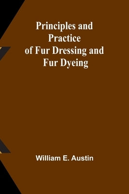 Principles and Practice of Fur Dressing and Fur Dyeing by E. Austin, William