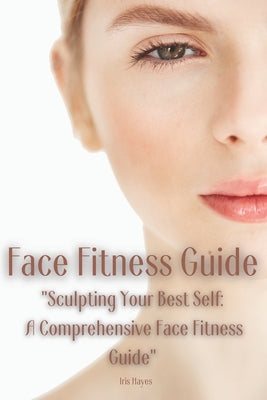 Face Fitness Guide: "Sculpting Your Best Self: A Comprehensive Face Fitness Guide" by Hayes, Iris