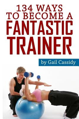 134 Ways to Become a Fantastic Trainer: Tips for understand clients' wants and needs by Cassidy, Gail