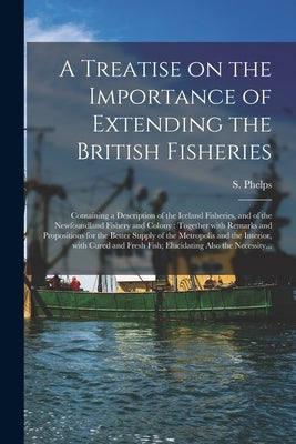 A Treatise on the Importance of Extending the British Fisheries [microform]: Containing a Description of the Iceland Fisheries, and of the Newfoundlan by Phelps, S. (Samuel)