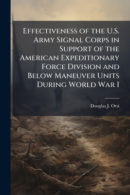 Effectiveness of the U.S. Army Signal Corps in Support of the American Expeditionary Force Division and Below Maneuver Units During World War I by Orsi, Douglas J.