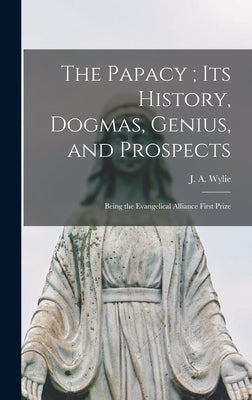 The Papacy; its History, Dogmas, Genius, and Prospects: Being the Evangelical Alliance First Prize by Wylie, J. a.