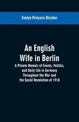 An English Wife in Berlin: A Private Memoir of Events, Politics, and Daily Life in Germany Throughout the War and the Social Revolution of 1918 by Blucher, Evelyn Princess