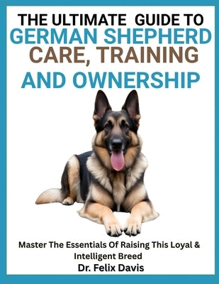 The Ultimate Guide to German Shepherd Care, Training, and Ownership: Master The Essentials Of Raising This Loyal & Intelligent Breed by Davis, Felix