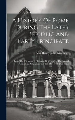 A History Of Rome During The Later Republic And Early Principate: From The Tribunate Of Tiberius Gracchus To The Second Consulship Of Marius, B.c. 133 by Abel Hendy Jones Greenidge
