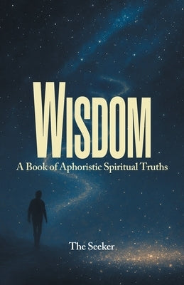 Wisdom: A Book of Aphoristic Spiritual Truths by The Seeker