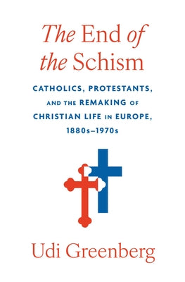 The End of the Schism: Catholics, Protestants, and the Remaking of Christian Life in Europe, 1880s-1970s by Greenberg, Udi