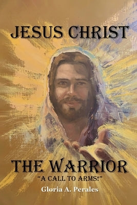 Jesus Christ The Warrior: "A Call To Arms!" by Gloria a Perales