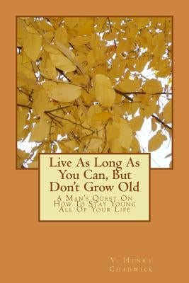 Live As Long As You Can, But Don't Grow Old: A Man's Quest On How To Stay Young All Of Your Life by Chadwick, V. Henry