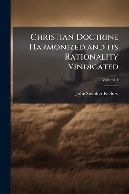 Christian Doctrine Harmonized and its Rationality Vindicated; Volume 1 by Kedney, John Steinfort