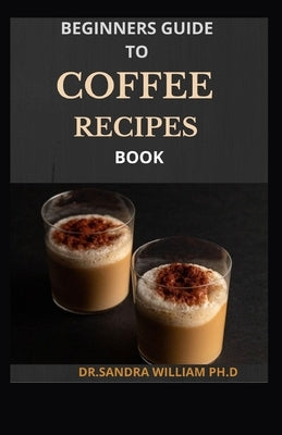 Beginners Guide to Coffee Recipes Book: 40 DIY Coffee and Espresso Drinks to Make at Home by William Ph. D., Dr Sandra