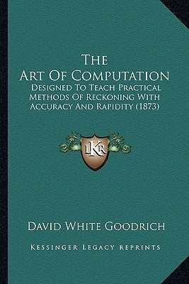 The Art Of Computation: Designed To Teach Practical Methods Of Reckoning With Accuracy And Rapidity (1873) by Goodrich, David White