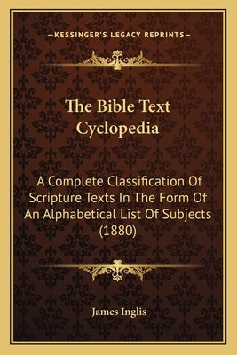 The Bible Text Cyclopedia: A Complete Classification Of Scripture Texts In The Form Of An Alphabetical List Of Subjects (1880) by Inglis, James