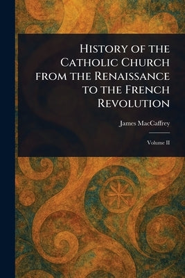 History of the Catholic Church From the Renaissance to the French Revolution by MacCaffrey, James
