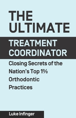 The Ultimate Treatment Coordinator: Closing Secrets of the Nation's Top 1% Orthodontic Practices by Infinger, Luke