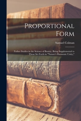 Proportional Form: Futher Studies in the Science of Beauty, Being Supplemental to Those Set Forth in Nature's Harmonic Unity, by Colman, Samuel